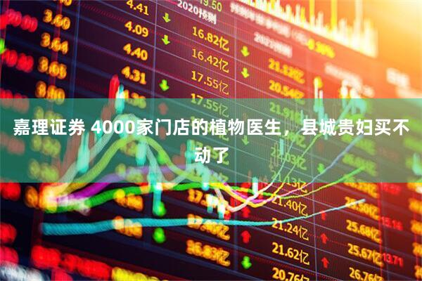 嘉理证券 4000家门店的植物医生，县城贵妇买不动了