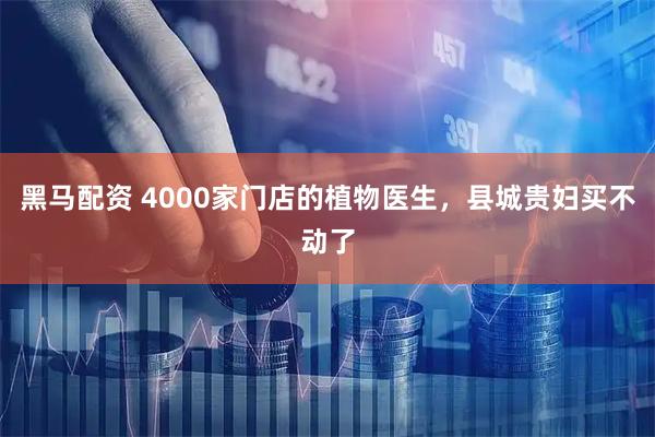 黑马配资 4000家门店的植物医生，县城贵妇买不动了