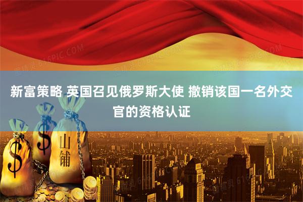 新富策略 英国召见俄罗斯大使 撤销该国一名外交官的资格认证