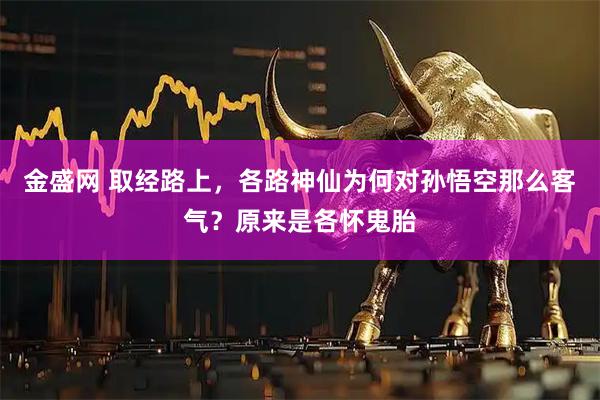 金盛网 取经路上，各路神仙为何对孙悟空那么客气？原来是各怀鬼胎