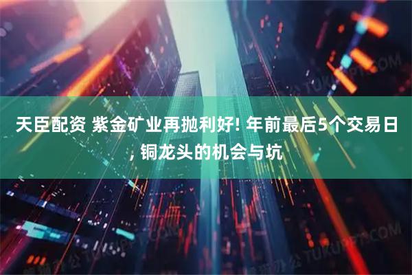 天臣配资 紫金矿业再抛利好! 年前最后5个交易日, 铜龙头的机会与坑