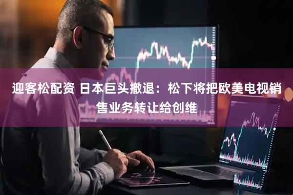 迎客松配资 日本巨头撤退：松下将把欧美电视销售业务转让给创维