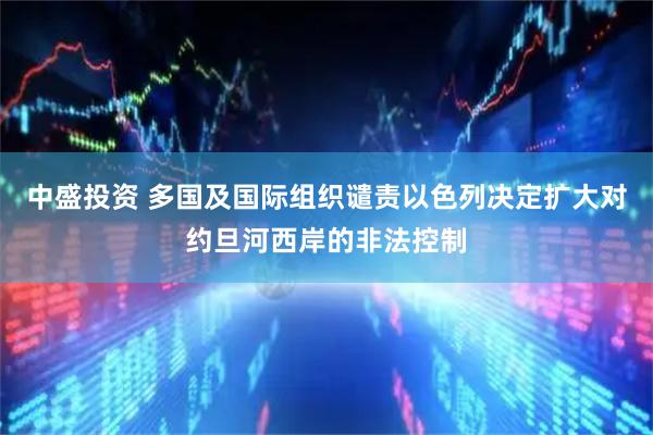 中盛投资 多国及国际组织谴责以色列决定扩大对约旦河西岸的非法控制