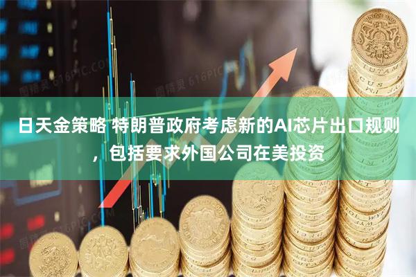 日天金策略 特朗普政府考虑新的AI芯片出口规则，包括要求外国公司在美投资