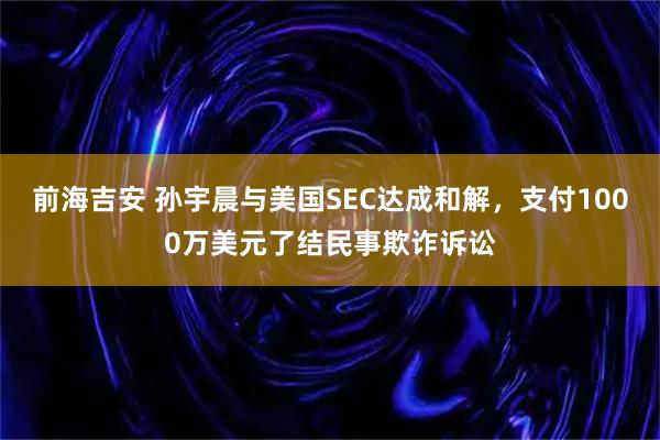 前海吉安 孙宇晨与美国SEC达成和解，支付1000万美元了结民事欺诈诉讼