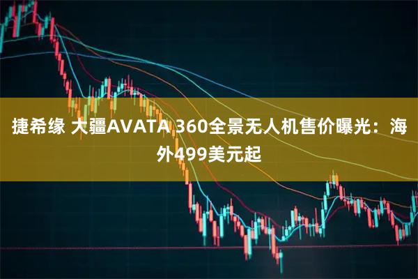 捷希缘 大疆AVATA 360全景无人机售价曝光：海外499美元起