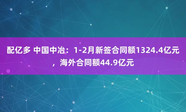 配亿多 中国中冶：1-2月新签合同额1324.4亿元，海外合同额44.9亿元