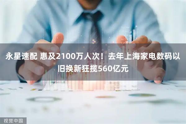 永星速配 惠及2100万人次！去年上海家电数码以旧换新狂揽560亿元