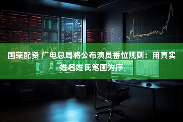 国荣配资 广电总局将公布演员番位规则：用真实姓名姓氏笔画为序