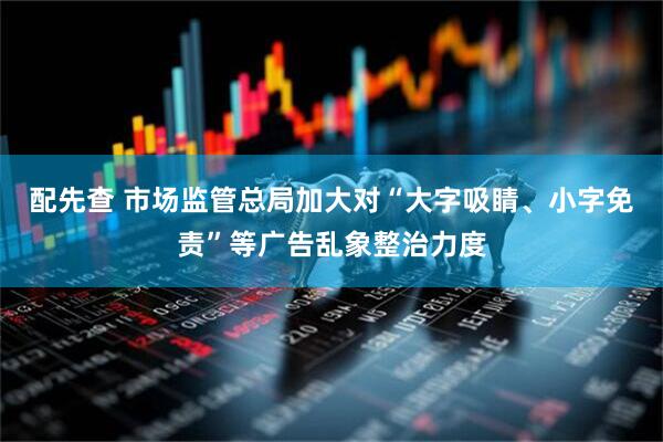 配先查 市场监管总局加大对“大字吸睛、小字免责”等广告乱象整治力度