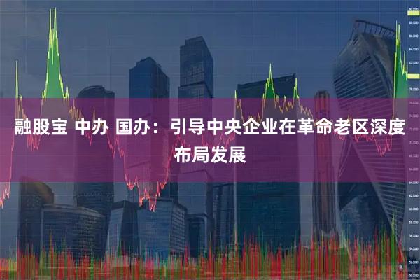 融股宝 中办 国办：引导中央企业在革命老区深度布局发展