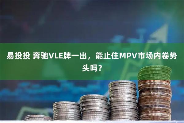 易投投 奔驰VLE牌一出，能止住MPV市场内卷势头吗？