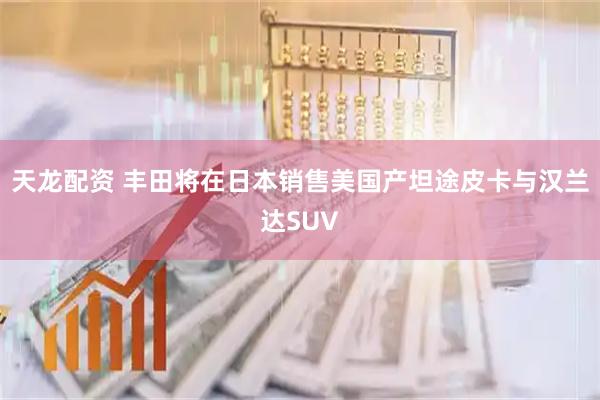 天龙配资 丰田将在日本销售美国产坦途皮卡与汉兰达SUV