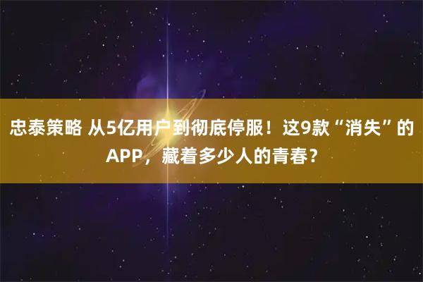 忠泰策略 从5亿用户到彻底停服！这9款“消失”的APP，藏着多少人的青春？