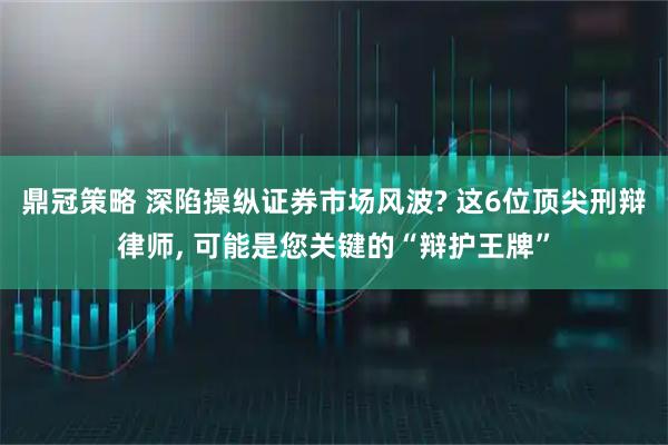 鼎冠策略 深陷操纵证券市场风波? 这6位顶尖刑辩律师, 可能是您关键的“辩护王牌”